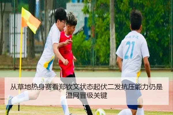 从草地热身赛看郑钦文状态起伏二发抗压能力仍是温网晋级关键
